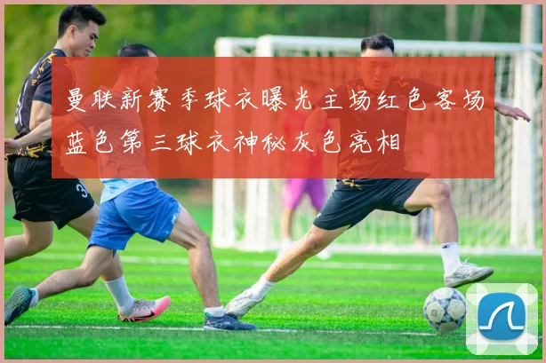 曼联新赛季球衣曝光主场红色客场蓝色第三球衣神秘灰色亮相