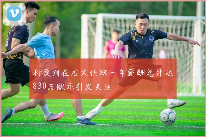 科莫利在尤文任职一年薪酬总计达830万欧元引发关注