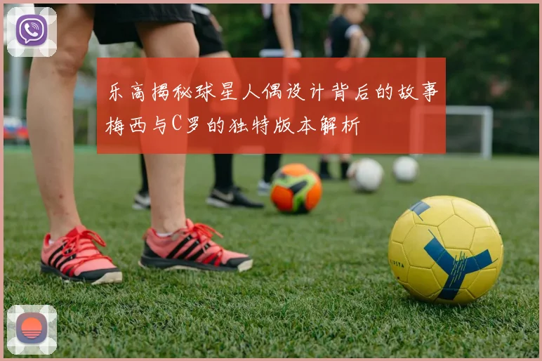 乐高揭秘球星人偶设计背后的故事梅西与C罗的独特版本解析