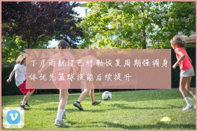 丁彦雨航谈巴特勒恢复周期强调身体优先篮球技能后续提升