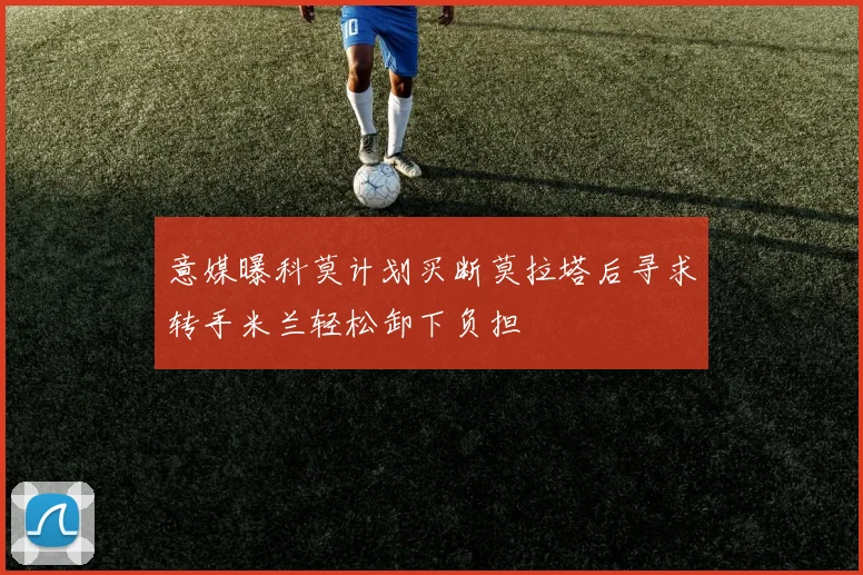 意媒曝科莫计划买断莫拉塔后寻求转手米兰轻松卸下负担