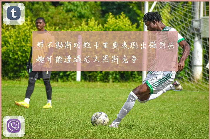 那不勒斯对维卡里奥表现出强烈兴趣可能遭遇尤文图斯竞争
