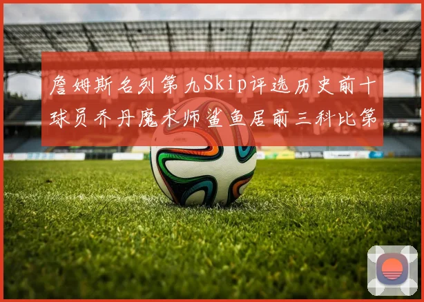 詹姆斯名列第九Skip评选历史前十球员乔丹魔术师鲨鱼居前三科比第七