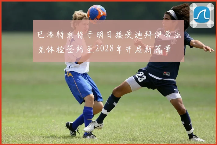 巴洛特利将于明日接受迪拜伊蒂法克体检签约至2028年开启新篇章