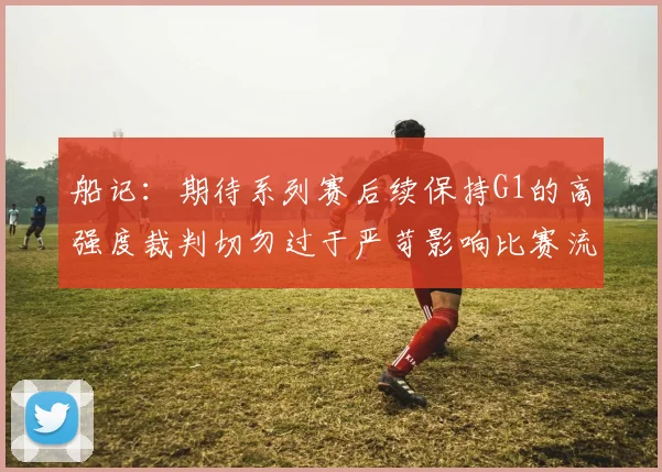 船记：期待系列赛后续保持G1的高强度裁判切勿过于严苛影响比赛流畅性