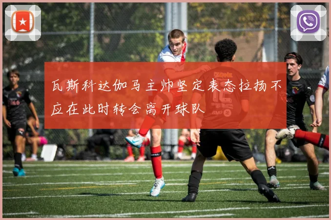 瓦斯科达伽马主帅坚定表态拉扬不应在此时转会离开球队