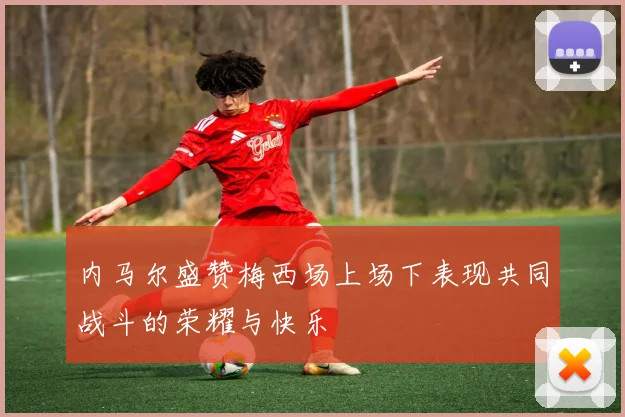 内马尔盛赞梅西场上场下表现共同战斗的荣耀与快乐