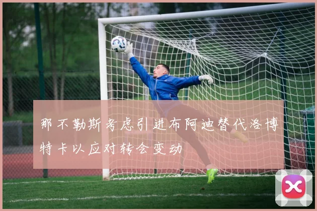 那不勒斯考虑引进布阿迪替代洛博特卡以应对转会变动