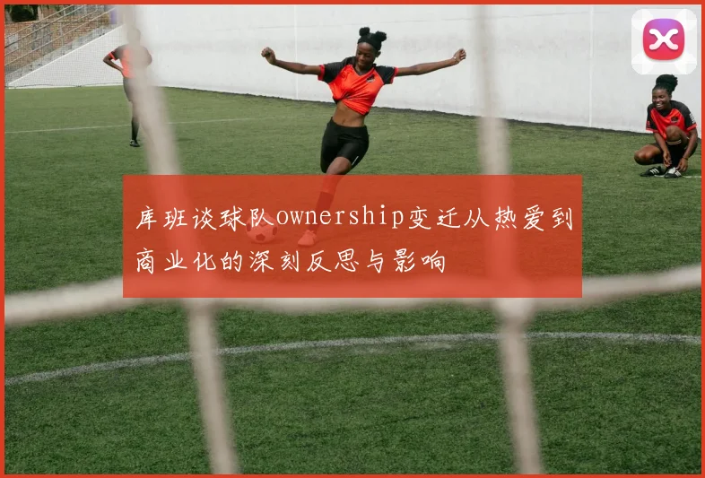库班谈球队ownership变迁从热爱到商业化的深刻反思与影响