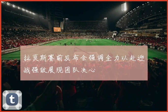 拉莫斯赛前发布会强调全力以赴迎战强敌展现团队决心