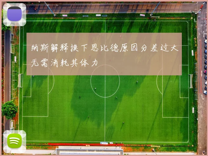 纳斯解释换下恩比德原因分差过大无需消耗其体力
