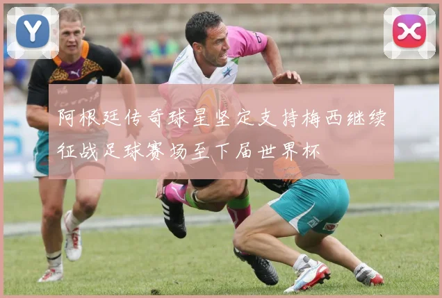 阿根廷传奇球星坚定支持梅西继续征战足球赛场至下届世界杯