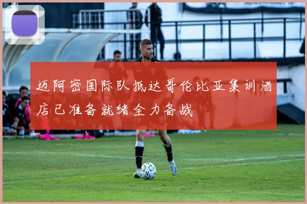 迈阿密国际队抵达哥伦比亚集训酒店已准备就绪全力备战