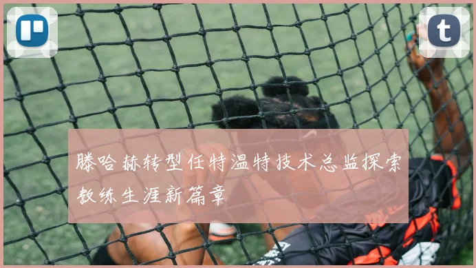 滕哈赫转型任特温特技术总监探索教练生涯新篇章