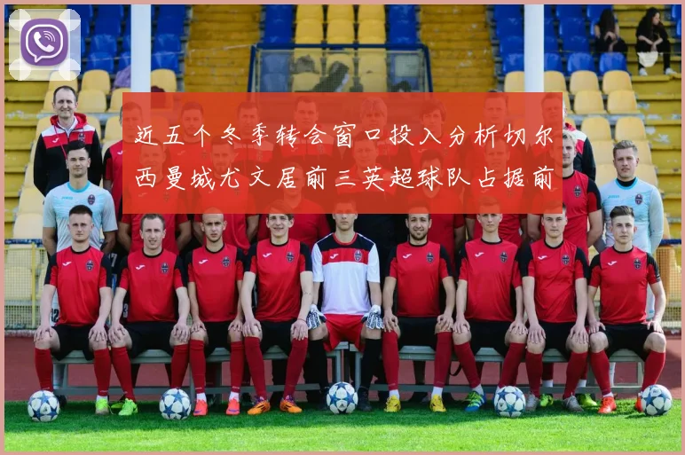 近五个冬季转会窗口投入分析切尔西曼城尤文居前三英超球队占据前十五名中的七席