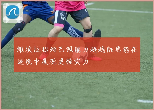 维埃拉称姆巴佩能力超越凯恩能在逆境中展现更强实力