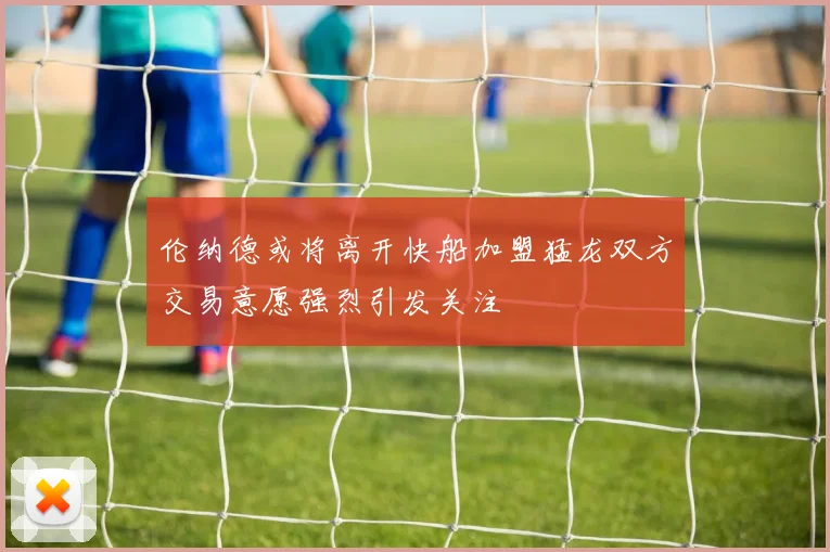 伦纳德或将离开快船加盟猛龙双方交易意愿强烈引发关注