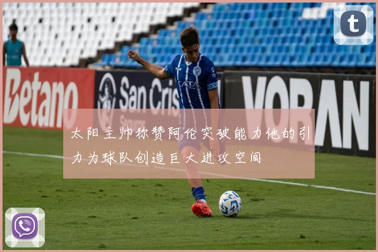 太阳主帅称赞阿伦突破能力他的引力为球队创造巨大进攻空间