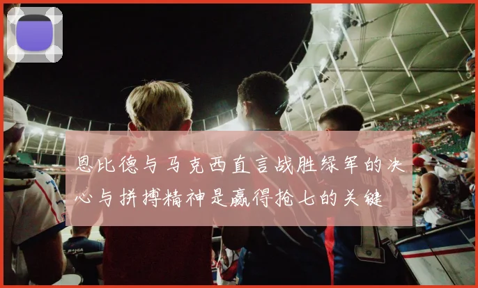 恩比德与马克西直言战胜绿军的决心与拼搏精神是赢得抢七的关键