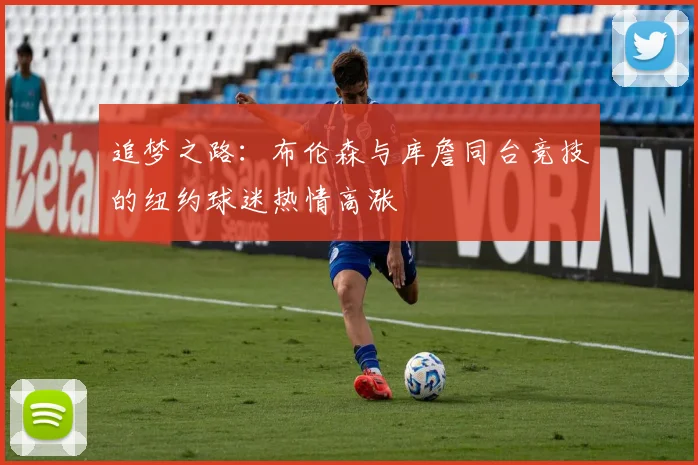 追梦之路：布伦森与库詹同台竞技的纽约球迷热情高涨