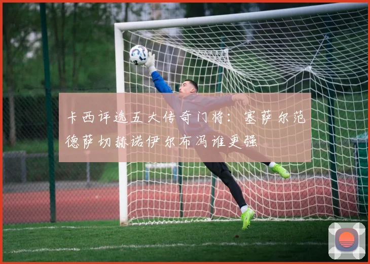 卡西评选五大传奇门将：塞萨尔范德萨切赫诺伊尔布冯谁更强