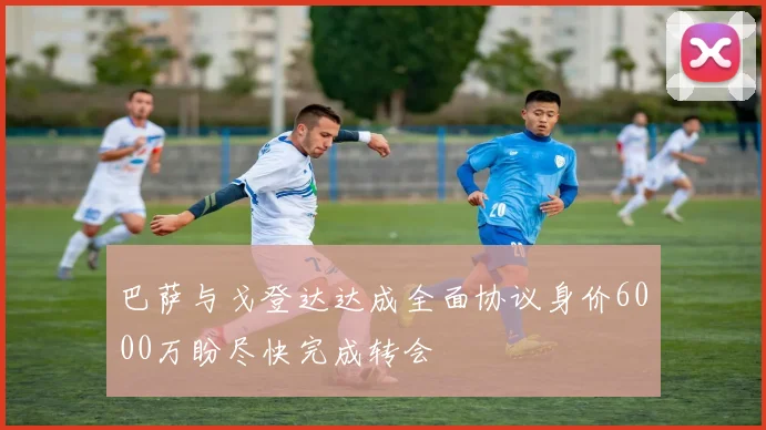 巴萨与戈登达达成全面协议身价6000万盼尽快完成转会