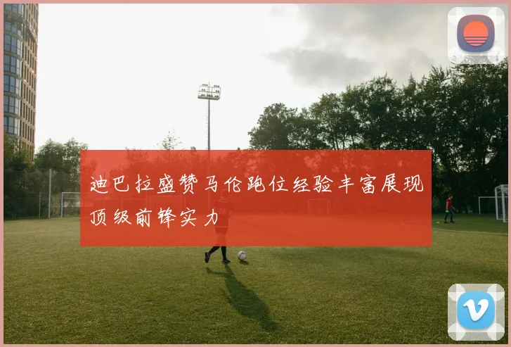 迪巴拉盛赞马伦跑位经验丰富展现顶级前锋实力