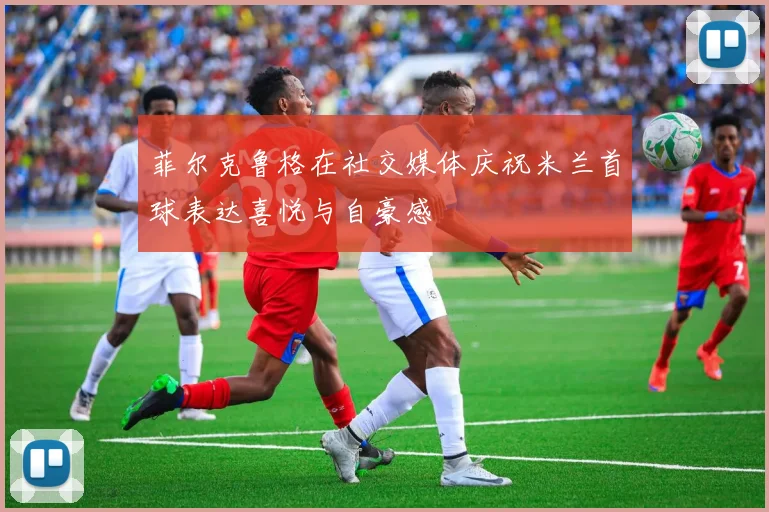菲尔克鲁格在社交媒体庆祝米兰首球表达喜悦与自豪感