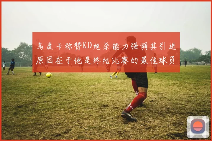 乌度卡称赞KD绝杀能力强调其引进原因在于他是终结比赛的最佳球员