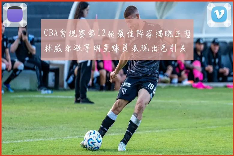 CBA常规赛第12轮最佳阵容揭晓王哲林威尔逊等明星球员表现出色引关注