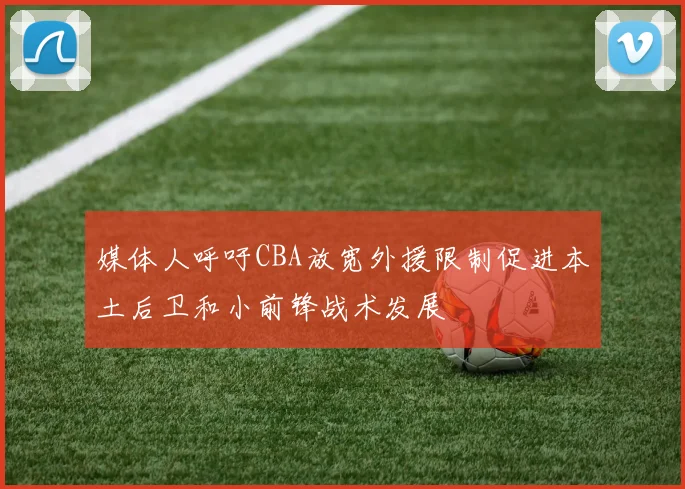 媒体人呼吁CBA放宽外援限制促进本土后卫和小前锋战术发展